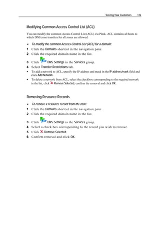 Serving Your Customers     176



Modifying Common Access Control List (ACL)
You can modify the common Access Control List (ACL) via Plesk. ACL contains all hosts to
which DNS zone transfers for all zones are allowed.

   To modify the common Access Control List (ACL) for a domain:
1 Click the Domains shortcut in the navigation pane.
2 Click the required domain name in the list.

3 Click      DNS Settings in the Services group.
4 Select Transfer Restrictions tab.
   To add a network to ACL, specify the IP address and mask in the IP address/mask field and
   click Add Network.
   To delete a network from ACL, select the checkbox corresponding to the required network
   in the list, click Remove Selected, confirm the removal and click OK.



Removing Resource Records
   To remove a resource record from the zone:
1 Click the Domains shortcut in the navigation pane.
2 Click the required domain name in the list.

3 Click      DNS Settings in the Services group.
4 Select a check box corresponding to the record you wish to remove.
5 Click   Remove Selected.
6 Confirm removal and click OK.
 