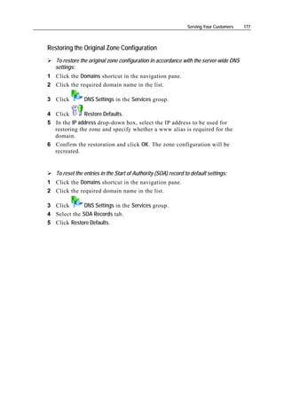 Serving Your Customers   177



Restoring the Original Zone Configuration
   To restore the original zone configuration in accordance with the server-wide DNS
   settings:
1 Click the Domains shortcut in the navigation pane.
2 Click the required domain name in the list.

3 Click         DNS Settings in the Services group.

4 Click       Restore Defaults.
5 In the IP address drop-down box, select the IP address to be used for
  restoring the zone and specify whether a www alias is required for the
  domain.
6 Confirm the restoration and click OK. The zone configuration will be
  recreated.


   To reset the entries in the Start of Authority (SOA) record to default settings:
1 Click the Domains shortcut in the navigation pane.
2 Click the required domain name in the list.

3 Click       DNS Settings in the Services group.
4 Select the SOA Records tab.
5 Click Restore Defaults.
 