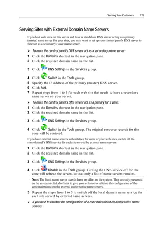 Serving Your Customers    178




Serving Sites with External Domain Name Servers
    If you host web sites on this server and have a standalone DNS server acting as a primary
    (master) name server for your sites, you may want to set up your control panel's DNS server to
    function as a secondary (slave) name server.

        To make the control panel's DNS server act as a secondary name server:
    1 Click the Domains shortcut in the navigation pane.
    2 Click the required domain name in the list.

    3 Click          DNS Settings in the Services group.

    4 Click      Switch in the Tools group.
    5 Specify the IP address of the primary (master) DNS server.
    6 Click Add.
    7 Repeat steps from 1 to 5 for each web site that needs to have a secondary
      name server on your server.
        To make the control panel’s DNS server act as a primary for a zone:
    1 Click the Domains shortcut in the navigation pane.
    2 Click the required domain name in the list.

    3 Click          DNS Settings in the Services group.

    4 Click      Switch in the Tools group. The original resource records for the
      zone will be restored.
    If you have external name servers authoritative for some of your web sites, switch off the
    control panel’s DNS service for each site served by external name servers:
    1 Click the Domains shortcut in the navigation pane.
    2 Click the required domain name in the list.

    3 Click          DNS Settings in the Services group.

    4 Click       Disable in the Tools group. Turning the DNS service off for the
      zone will refresh the screen, so that only a list of name servers remains.
       Note: The listed name server records have no effect on the system. They are only presented
       on the screen as clickable links to give you a chance to validate the configuration of the
       zone maintained on the external authoritative name servers.
    5 Repeat the steps from 1 to 3 to switch off the local domain name service for
      each site served by external name servers.
       If you wish to validate the configuration of a zone maintained on authoritative name
       servers:
 