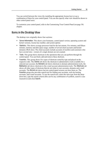 Getting Started        18



    You can switch between the views (by installing the appropriate license key) or use a
    combination of them for your control panel. You can also specify what view should be shown to
    other control panel users.

    To customize your control panel, refer to the Customizing Your Control Panel (on page 30)
    chapter.


Items in the Desktop View
    The desktop view originally shows four sections:
       Server Information. This shows your hostname, control panel version, operating system and
       kernel versions, license key number, and system uptime.
       Statistics. This shows average processor load for the last minute, five minutes, and fifteen
       minutes, memory and disk space usage, number of served client accounts and hosted
       domains (Web sites). The client accounts include accounts of resellers and customers who
       have several sites—owners of a single domain are not counted.
       Tools. This group shows shortcuts to the operations that you can perform through the
       control panel. You can freely add and remove these shortcuts.
       Favorites. This group shows five types of shortcuts sorted by type and placed on the
       respective tabs. The Clients tab shows the shortcuts to administrative tools available for a
       selected user account, the Domains tab shows shortcuts to domain administration tools, the
       Mailnames tab shows shortcuts to the e-mail account administration tools. The Shortcuts tab
       shows all other types of shortcuts that do not relate to user accounts, domains and e-mail
       accounts. The Recent tab shows last ten control panel screens you have been on. The
       Favorites group also provides search tool for finding user accounts, web site hosting
       accounts, and e-mail accounts. To use the search tool, select the item type from the drop-
       down box, type the search criteria (this can be any combination of symbols, search is case
       insensitive) and click Search.
 