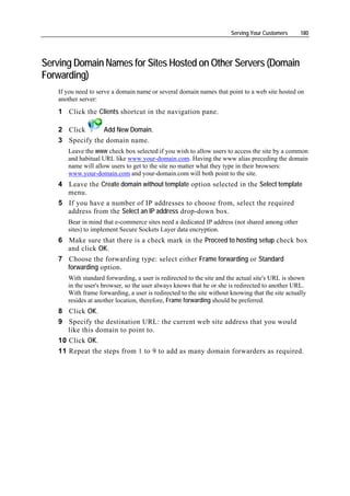 Serving Your Customers     180




Serving Domain Names for Sites Hosted on Other Servers (Domain
Forwarding)
    If you need to serve a domain name or several domain names that point to a web site hosted on
    another server:
    1 Click the Clients shortcut in the navigation pane.

    2 Click      Add New Domain.
    3 Specify the domain name.
       Leave the www check box selected if you wish to allow users to access the site by a common
       and habitual URL like www.your-domain.com. Having the www alias preceding the domain
       name will allow users to get to the site no matter what they type in their browsers:
       www.your-domain.com and your-domain.com will both point to the site.
    4 Leave the Create domain without template option selected in the Select template
      menu.
    5 If you have a number of IP addresses to choose from, select the required
      address from the Select an IP address drop-down box.
       Bear in mind that e-commerce sites need a dedicated IP address (not shared among other
       sites) to implement Secure Sockets Layer data encryption.
    6 Make sure that there is a check mark in the Proceed to hosting setup check box
      and click OK.
    7 Choose the forwarding type: select either Frame forwarding or Standard
      forwarding option.
       With standard forwarding, a user is redirected to the site and the actual site's URL is shown
       in the user's browser, so the user always knows that he or she is redirected to another URL.
       With frame forwarding, a user is redirected to the site without knowing that the site actually
       resides at another location, therefore, Frame forwarding should be preferred.
    8 Click OK.
    9 Specify the destination URL: the current web site address that you would
       like this domain to point to.
    10 Click OK.
    11 Repeat the steps from 1 to 9 to add as many domain forwarders as required.
 