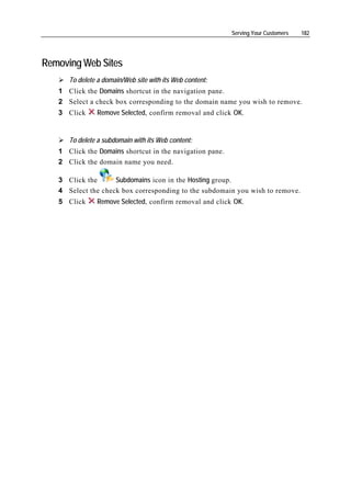 Serving Your Customers   182




Removing Web Sites
      To delete a domain/Web site with its Web content:
   1 Click the Domains shortcut in the navigation pane.
   2 Select a check box corresponding to the domain name you wish to remove.
   3 Click     Remove Selected, confirm removal and click OK.


      To delete a subdomain with its Web content:
   1 Click the Domains shortcut in the navigation pane.
   2 Click the domain name you need.

   3 Click the      Subdomains icon in the Hosting group.
   4 Select the check box corresponding to the subdomain you wish to remove.
   5 Click     Remove Selected, confirm removal and click OK.
 