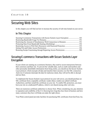 183


CHAPTER 10


Securing Web Sites
   In this chapter you will find out how to increase the security of web sites hosted on your server.

   In This Chapter
   Securing E-commerce Transactions with Secure Sockets Layer Encryption ....................... 183
   Restricting Bandwidth Usage For Domains.......................................................................... 191
   Restricting the Amount of Simultaneous Web Connections to Domains ............................. 191
   Protecting Sites From Bandwidth Stealing (Hotlinking) ...................................................... 192
   Restricting Access to Web Site's Resources with Password Protection................................ 193
   Setting File and Folder Access Permissions ......................................................................... 196
   Restoring Scripts Functioning through Repairing Access Permissions ................................ 200



Securing E-commerce Transactions with Secure Sockets Layer
Encryption
   If your clients are running an e-commerce business, they need to secure transactions between
   their customers and their site. To prevent the valuable data, such as credit card numbers and
   other personally identifiable information from being stolen, you should use the Secure Sockets
   Layer protocol, which encrypts all data and transfers them securely over the SSL connection.
   And even if someone intercepts the data for malicious intent, they will not be able to decrypt
   and use them.

   To implement the Secure Sockets Layer protocol on your web server, you should purchase an
   SSL certificate from a reputable certificate vendor (these vendors are called Certificate
   Authorities), and then install this certificate on your site. To enable SSL protection, you must
   host your site on a dedicated IP address, which is not shared among other web sites.

   There are numerous certificate authorities to choose from. When considering one, pay attention
   to reputation and credibility of the CA. Knowing how long they have been in business and how
   many customers they have will help you make the right choice.

   Your Plesk control panel provides facilities for purchasing SSL certificates from GeoTrust, Inc.
 
