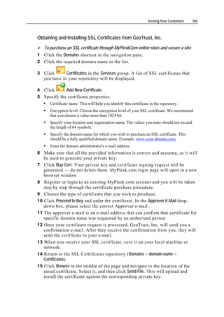 Serving Your Customers   184



Obtaining and Installing SSL Certificates from GeoTrust, Inc.
   To purchase an SSL certificate through MyPleskCom online store and secure a site:
1 Click the Domains shortcut in the navigation pane.
2 Click the required domain name in the list.

3 Click      Certificates in the Services group. A list of SSL certificates that
  you have in your repository will be displayed.

4 Click      Add New Certificate.
5 Specify the certificate properties:
      Certificate name. This will help you identify this certificate in the repository.
      Encryption level. Choose the encryption level of your SSL certificate. We recommend
      that you choose a value more than 1024 bit.
      Specify your location and organization name. The values you enter should not exceed
      the length of 64 symbols.
      Specify the domain name for which you wish to purchase an SSL certificate. This
      should be a fully qualified domain name. Example: www.your-domain.com.
      Enter the domain administrator's e-mail address.
6 Make sure that all the provided information is correct and accurate, as it will
   be used to generate your private key.
7 Click Buy Cert. Your private key and certificate signing request will be
   generated — do not delete them. MyPlesk.com login page will open in a new
   browser window.
8 Register or login to an existing MyPlesk.com account and you will be taken
   step by step through the certificate purchase procedure.
9 Choose the type of certificate that you wish to purchase.
10 Click Proceed to Buy and order the certificate. In the Approver E-Mail drop-
   down box, please select the correct Approver e-mail.
11 The approver e-mail is an e-mail address that can confirm that certificate for
   specific domain name was requested by an authorized person.
12 Once your certificate request is processed, GeoTrust, Inc. will send you a
   confirmation e-mail. After they receive the confirmation from you, they will
   send the certificate to your e-mail.
13 When you receive your SSL certificate, save it on your local machine or
   network.
14 Return to the SSL Certificates repository (Domains > domain name >
   Certificates).
15 Click Browse in the middle of the page and navigate to the location of the
   saved certificate. Select it, and then click Send File. This will upload and
   install the certificate against the corresponding private key.
 