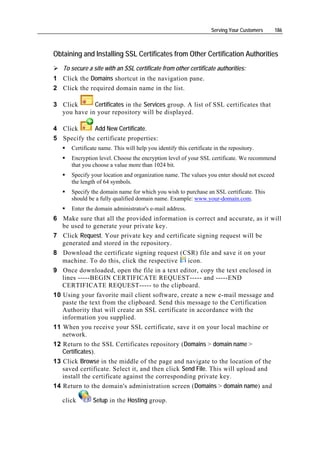 Serving Your Customers   186



Obtaining and Installing SSL Certificates from Other Certification Authorities
   To secure a site with an SSL certificate from other certificate authorities:
1 Click the Domains shortcut in the navigation pane.
2 Click the required domain name in the list.

3 Click      Certificates in the Services group. A list of SSL certificates that
  you have in your repository will be displayed.

4 Click      Add New Certificate.
5 Specify the certificate properties:
      Certificate name. This will help you identify this certificate in the repository.
      Encryption level. Choose the encryption level of your SSL certificate. We recommend
      that you choose a value more than 1024 bit.
      Specify your location and organization name. The values you enter should not exceed
      the length of 64 symbols.
      Specify the domain name for which you wish to purchase an SSL certificate. This
      should be a fully qualified domain name. Example: www.your-domain.com.
      Enter the domain administrator's e-mail address.
6 Make sure that all the provided information is correct and accurate, as it will
   be used to generate your private key.
7 Click Request. Your private key and certificate signing request will be
   generated and stored in the repository.
8 Download the certificate signing request (CSR) file and save it on your
   machine. To do this, click the respective      icon.
9 Once downloaded, open the file in a text editor, copy the text enclosed in
   lines -----BEGIN CERTIFICATE REQUEST----- and -----END
   CERTIFICATE REQUEST----- to the clipboard.
10 Using your favorite mail client software, create a new e-mail message and
   paste the text from the clipboard. Send this message to the Certification
   Authority that will create an SSL certificate in accordance with the
   information you supplied.
11 When you receive your SSL certificate, save it on your local machine or
   network.
12 Return to the SSL Certificates repository (Domains > domain name >
   Certificates).
13 Click Browse in the middle of the page and navigate to the location of the
   saved certificate. Select it, and then click Send File. This will upload and
   install the certificate against the corresponding private key.
14 Return to the domain's administration screen (Domains > domain name) and

   click       Setup in the Hosting group.
 