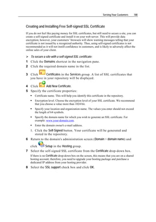 Serving Your Customers      188



Creating and Installing Free Self-signed SSL Certificate
If you do not feel like paying money for SSL certificates, but still need to secure a site, you can
create a self-signed certificate and install it on your web server. This will provide data
encryption; however, your customers’ browsers will show warning messages telling that your
certificate is not issued by a recognized authority. Thus, using self-signed certificates is not
recommended as it will not instill confidence in customers, and is likely to adversely affect the
online sales of your client.

    To secure a site with a self-signed SSL certificate:
1 Click the Domains shortcut in the navigation pane.
2 Click the required domain name in the list.

3 Click      Certificates in the Services group. A list of SSL certificates that
  you have in your repository will be displayed.

4 Click      Add New Certificate.
5 Specify the certificate properties:
        Certificate name. This will help you identify this certificate in the repository.
        Encryption level. Choose the encryption level of your SSL certificate. We recommend
        that you choose a value more than 1024 bit.
        Specify your location and organization name. The values you enter should not exceed
        the length of 64 symbols.
        Specify the domain name for which you wish to generate an SSL certificate. For
        example: www.your-domain.com.
        Enter the domain owner's e-mail address.
    1. Click the Self-Signed button. Your certificate will be generated and
       stored in the repository.
6 Return to the domain's administration screen (Domain > domain name) and

    click    Setup in the Hosting group.
7 Select the self-signed SSL certificate from the Certificate drop-down box.
    If there is no Certificate drop-down box on the screen, this means that you are on a shared
    hosting account; therefore, you need to upgrade your hosting package and purchase a
    dedicated IP address from your hosting provider.
8 Select the SSL support check box and click OK.
 