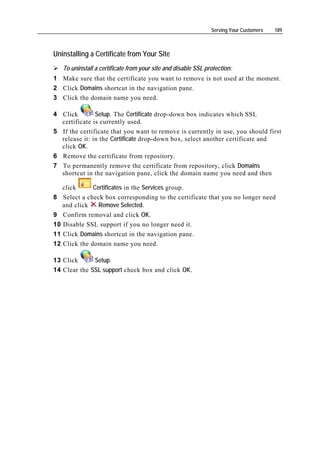 Serving Your Customers   189



Uninstalling a Certificate from Your Site
     To uninstall a certificate from your site and disable SSL protection:
1 Make sure that the certificate you want to remove is not used at the moment.
2 Click Domains shortcut in the navigation pane.
3 Click the domain name you need.

4 Click        Setup. The Certificate drop-down box indicates which SSL
  certificate is currently used.
5 If the certificate that you want to remove is currently in use, you should first
  release it: in the Certificate drop-down box, select another certificate and
  click OK.
6 Remove the certificate from repository.
7 To permanently remove the certificate from repository, click Domains
  shortcut in the navigation pane, click the domain name you need and then

  click      Certificates in the Services group.
8 Select a check box corresponding to the certificate that you no longer need
  and click    Remove Selected.
9    Confirm removal and click OK.
10   Disable SSL support if you no longer need it.
11   Click Domains shortcut in the navigation pane.
12   Click the domain name you need.

13 Click      Setup.
14 Clear the SSL support check box and click OK.
 