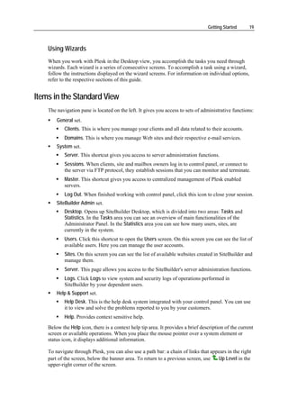 Getting Started      19



    Using Wizards
    When you work with Plesk in the Desktop view, you accomplish the tasks you need through
    wizards. Each wizard is a series of consecutive screens. To accomplish a task using a wizard,
    follow the instructions displayed on the wizard screens. For information on individual options,
    refer to the respective sections of this guide.


Items in the Standard View
    The navigation pane is located on the left. It gives you access to sets of administrative functions:
        General set.
            Clients. This is where you manage your clients and all data related to their accounts.
            Domains. This is where you manage Web sites and their respective e-mail services.
        System set.
            Server. This shortcut gives you access to server administration functions.
            Sessions. When clients, site and mailbox owners log in to control panel, or connect to
            the server via FTP protocol, they establish sessions that you can monitor and terminate.
            Master. This shortcut gives you access to centralized management of Plesk enabled
            servers.
            Log Out. When finished working with control panel, click this icon to close your session.
        SiteBuilder Admin set.
            Desktop. Opens up SiteBuilder Desktop, which is divided into two areas: Tasks and
            Statistics. In the Tasks area you can see an overview of main functionalities of the
            Administrator Panel. In the Statistics area you can see how many users, sites, are
            currently in the system.
            Users. Click this shortcut to open the Users screen. On this screen you can see the list of
            available users. Here you can manage the user accounts.
            Sites. On this screen you can see the list of available websites created in SiteBuilder and
            manage them.
            Server. This page allows you access to the SiteBuilder's server administration functions.
            Logs. Click Logs to view system and security logs of operations performed in
            SiteBuilder by your dependent users.
        Help & Support set.
            Help Desk. This is the help desk system integrated with your control panel. You can use
            it to view and solve the problems reported to you by your customers.
            Help. Provides context sensitive help.
    Below the Help icon, there is a context help tip area. It provides a brief description of the current
    screen or available operations. When you place the mouse pointer over a system element or
    status icon, it displays additional information.

    To navigate through Plesk, you can also use a path bar: a chain of links that appears in the right
    part of the screen, below the banner area. To return to a previous screen, use   Up Level in the
    upper-right corner of the screen.
 