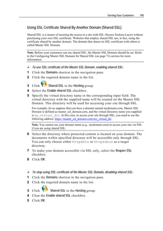 Serving Your Customers    190



Using SSL Certificate Shared By Another Domain (Shared SSL)
Shared SSL is a means of securing the access to a site with SSL (Secure Sockets Layer) without
purchasing your own SSL certificate. Websites that employ shared SSL are, in fact, using the
certificate shared by another domain. The domain that shares its SSL certificate with others is
called Master SSL Domain.

Note. Before your customers can use shared SSL, the Master SSL Domain should be set. Refer
to the Configuring Master SSL Domain for Shared SSL (on page 71) section for more
information.

    To use SSL certificate of the Master SSL Domain, enabling shared SSL:
1 Click the Domains shortcut in the navigation pane.
2 Click the required domain name in the list.

3 Click       Shared SSL in the Hosting group.
4 Select the Enable shared SSL checkbox.
5 Specify the virtual directory name in the corresponding input field. The
  virtual directory with the supplied name will be created on the Master SSL
  Domain. This directory will be used for accessing your site through SSL.
   For example, let us suppose that you have a domain named mydomain.com, Master SSL
   Domain is defined as master_ssl_domain.com, and the virtual directory name you supplied
   is my_virtual_dir. In this case, to access your site through SSL, you need to use the
   following address: https://master_ssl_domain.com/my_virtual_dir.
   Note. You cannot use your domain name (e.g., mydomain.com) to access your site via SSL
   if you are using shared SSL.
6 Select the directory where protected content is located on your domain. The
  documents within specified directory will be accessible only through SSL.
  You can only choose either httpdocs or httpsdocs as a target
  directory.
7 To make your domain accessible via SSL only, select the Require SSL
  checkbox.
8 Click OK.


    To stop using SSL certificate of the Master SSL Domain, disabling shared SSL:
1 Click the Domains shortcut in the navigation pane.
2 Click the required domain name in the list.

3 Click       Shared SSL in the Hosting group.
4 Clear the Enable shared SSL checkbox.
5 Click OK.
 
