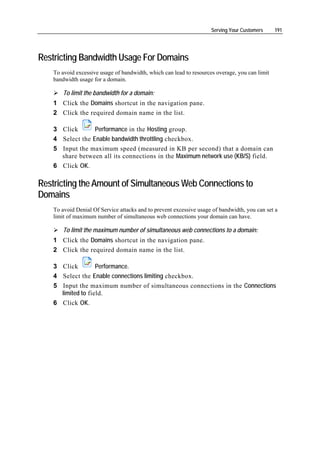 Serving Your Customers     191




Restricting Bandwidth Usage For Domains
    To avoid excessive usage of bandwidth, which can lead to resources overage, you can limit
    bandwidth usage for a domain.

        To limit the bandwidth for a domain:
    1 Click the Domains shortcut in the navigation pane.
    2 Click the required domain name in the list.

    3 Click       Performance in the Hosting group.
    4 Select the Enable bandwidth throttling checkbox.
    5 Input the maximum speed (measured in KB per second) that a domain can
      share between all its connections in the Maximum network use (KB/S) field.
    6 Click OK.

Restricting the Amount of Simultaneous Web Connections to
Domains
    To avoid Denial Of Service attacks and to prevent excessive usage of bandwidth, you can set a
    limit of maximum number of simultaneous web connections your domain can have.

        To limit the maximum number of simultaneous web connections to a domain:
    1 Click the Domains shortcut in the navigation pane.
    2 Click the required domain name in the list.

    3 Click         Performance.
    4 Select the Enable connections limiting checkbox.
    5 Input the maximum number of simultaneous connections in the Connections
      limited to field.
    6 Click OK.
 