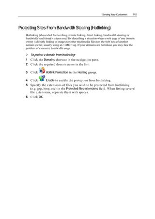 Serving Your Customers    192




Protecting Sites From Bandwidth Stealing (Hotlinking)
    Hotlinking (also called file leeching, remote linking, direct linking, bandiwidth stealing or
    bandwidth banditism) is a term used for describing a situation when a web page of one domain
    owner is directly linking to images (or other multimedia files) on the web host of another
    domain owner, usually using an <IMG> tag. If your domains are hotlinked, you may face the
    problem of excessive bandwidth usage.

        To protect a domain from hotlinking:
    1 Click the Domains shortcut in the navigation pane.
    2 Click the required domain name in the list.

    3 Click          Hotlink Protection in the Hosting group.

    4 Click       Enable to enable the protection from hotlinking.
    5 Specify the extensions of files you wish to be protected from hotlinking
      (e.g. jpg, bmp, etc) in the Protected files extensions field. When listing several
      file extensions, separate them with spaces.
    6 Click OK.
 