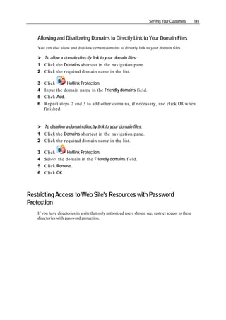 Serving Your Customers        193



    Allowing and Disallowing Domains to Directly Link to Your Domain Files
    You can also allow and disallow certain domains to directly link to your domain files.

        To allow a domain directly link to your domain files:
    1 Click the Domains shortcut in the navigation pane.
    2 Click the required domain name in the list.

    3 Click      Hotlink Protection.
    4 Input the domain name in the Friendly domains field.
    5 Click Add.
    6 Repeat steps 2 and 3 to add other domains, if necessary, and click OK when
      finished.


        To disallow a domain directly link to your domain files:
    1 Click the Domains shortcut in the navigation pane.
    2 Click the required domain name in the list.

    3   Click       Hotlink Protection.
    4   Select the domain in the Friendly domains field.
    5   Click Remove.
    6   Сlick OK.



Restricting Access to Web Site's Resources with Password
Protection
    If you have directories in a site that only authorized users should see, restrict access to these
    directories with password protection.
 