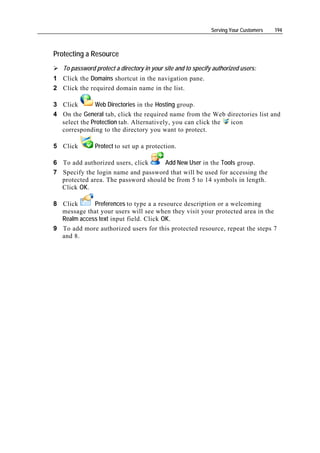 Serving Your Customers   194



Protecting a Resource
   To password protect a directory in your site and to specify authorized users:
1 Click the Domains shortcut in the navigation pane.
2 Click the required domain name in the list.

3 Click       Web Directories in the Hosting group.
4 On the General tab, click the required name from the Web directories list and
  select the Protection tab. Alternatively, you can click the icon
  corresponding to the directory you want to protect.

5 Click        Protect to set up a protection.

6 To add authorized users, click     Add New User in the Tools group.
7 Specify the login name and password that will be used for accessing the
  protected area. The password should be from 5 to 14 symbols in length.
  Click OK.

8 Click      Preferences to type a a resource description or a welcoming
  message that your users will see when they visit your protected area in the
  Realm access text input field. Click OK.
9 To add more authorized users for this protected resource, repeat the steps 7
  and 8.
 