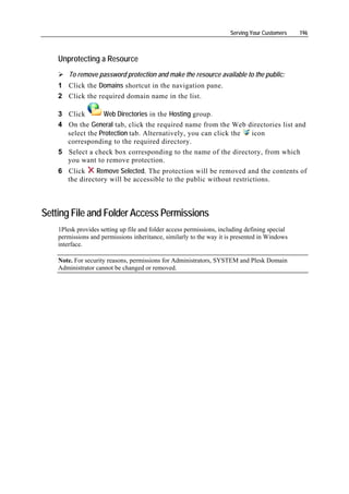 Serving Your Customers    196



    Unprotecting a Resource
        To remove password protection and make the resource available to the public:
    1 Click the Domains shortcut in the navigation pane.
    2 Click the required domain name in the list.

    3 Click       Web Directories in the Hosting group.
    4 On the General tab, click the required name from the Web directories list and
      select the Protection tab. Alternatively, you can click the icon
      corresponding to the required directory.
    5 Select a check box corresponding to the name of the directory, from which
      you want to remove protection.
    6 Click     Remove Selected. The protection will be removed and the contents of
      the directory will be accessible to the public without restrictions.



Setting File and Folder Access Permissions
    1Plesk provides setting up file and folder access permissions, including defining special
    permissions and permissions inheritance, similarly to the way it is presented in Windows
    interface.

    Note. For security reasons, permissions for Administrators, SYSTEM and Plesk Domain
    Administrator cannot be changed or removed.
 