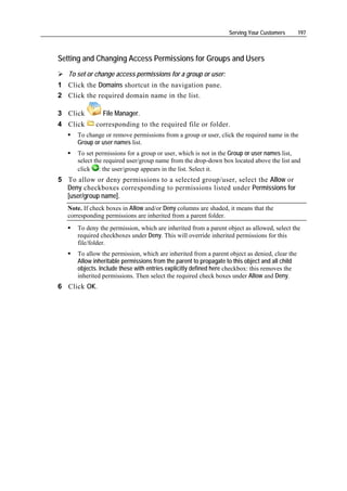 Serving Your Customers        197



Setting and Changing Access Permissions for Groups and Users
   To set or change access permissions for a group or user:
1 Click the Domains shortcut in the navigation pane.
2 Click the required domain name in the list.

3 Click         File Manager.
4 Click      corresponding to the required file or folder.
      To change or remove permissions from a group or user, click the required name in the
      Group or user names list.
      To set permissions for a group or user, which is not in the Group or user names list,
      select the required user/group name from the drop-down box located above the list and
      click : the user/group appears in the list. Select it.
5 To allow or deny permissions to a selected group/user, select the Allow or
  Deny checkboxes corresponding to permissions listed under Permissions for
  [user/group name].
   Note. If check boxes in Allow and/or Deny columns are shaded, it means that the
   corresponding permissions are inherited from a parent folder.
      To deny the permission, which are inherited from a parent object as allowed, select the
      required checkboxes under Deny. This will override inherited permissions for this
      file/folder.
      To allow the permission, which are inherited from a parent object as denied, clear the
      Allow inheritable permissions from the parent to propagate to this object and all child
      objects. Include these with entries explicitly defined here checkbox: this removes the
      inherited permissions. Then select the required check boxes under Allow and Deny.
6 Click OK.
 