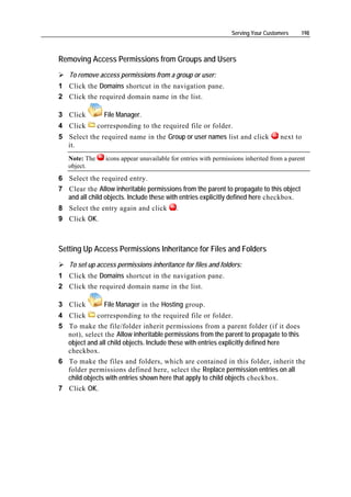 Serving Your Customers     198



Removing Access Permissions from Groups and Users
   To remove access permissions from a group or user:
1 Click the Domains shortcut in the navigation pane.
2 Click the required domain name in the list.

3 Click          File Manager.
4 Click        corresponding to the required file or folder.
5 Select the required name in the Group or user names list and click                next to
  it.
   Note: The     icons appear unavailable for entries with permissions inherited from a parent
   object.
6 Select the required entry.
7 Clear the Allow inheritable permissions from the parent to propagate to this object
  and all child objects. Include these with entries explicitly defined here checkbox.
8 Select the entry again and click          .
9 Click OK.



Setting Up Access Permissions Inheritance for Files and Folders
   To set up access permissions inheritance for files and folders:
1 Click the Domains shortcut in the navigation pane.
2 Click the required domain name in the list.

3 Click          File Manager in the Hosting group.
4 Click     corresponding to the required file or folder.
5 To make the file/folder inherit permissions from a parent folder (if it does
  not), select the Allow inheritable permissions from the parent to propagate to this
  object and all child objects. Include these with entries explicitly defined here
  checkbox.
6 To make the files and folders, which are contained in this folder, inherit the
  folder permissions defined here, select the Replace permission entries on all
  child objects with entries shown here that apply to child objects checkbox.
7 Click OK.
 