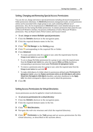 Serving Your Customers      199



Setting, Changing and Removing Special Access Permissions
You can also set, change and remove special permissions including advanced management of
folder permissions inheritance. In Advanced permissions management mode, several permission
entries can be associated with a single group or user, each containing different set of
permissions. Also, the list of permissions in Advanced mode is more detailed and gives more
opportunities for fine-tuning file/folder permissions. It contains permissions that cannot be seen
in Microsoft Windows interface, but present combinations of native Microsoft Windows
permissions. They are Read Control, Write Control, and Execute Control.

    To set, change or remove file/folder special permissions:
1 Click the Domains shortcut in the navigation pane.
2 Click the required domain name in the list.

3 Click          File Manager in the Hosting group.
4 Click   corresponding to the required file or folder.
5 Click Advanced.
       To create a permission entry for a group or user, select the required name from the
       Group or user names list and click .
       To set or change file/folder permissions for a group or user, select the required name
       from the Group or user names list, select the required Allow and Deny checkboxes
       corresponding to permissions listed under Permissions for [group/user name].
       To remove a permission entry for a group or user, select the required name from the
       Group or user names list and click .
       To make child objects of a folder inherit its permissions defined under Permissions for
       [group/user name], select the Replace permission entries on all child objects with entries
       shown here that apply to child objects checkbox, and select checkboxes in the Apply
       onto: list which correspond to objects you want to inherit the permissions.
6 Click OK.



Setting Access Permissions for Virtual Directories
Access permissions can also be applied to virtual (web) directories.

    To set access permissions for a virtual directory:
1 Click the Domains shortcut in the navigation pane.
2 Click the required domain name in the list.

3 Click      Web Directories.
4 Navigate the web site structure and click the required directory.

5 Click       Permissions in the Tools group and set access permissions for this
  virtual directory, as described in the sections above.
 