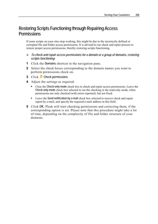 Serving Your Customers       200




Restoring Scripts Functioning through Repairing Access
Permissions
    If some scripts on your sites stop working, this might be due to the incorrectly defined or
    corrupted file and folder access permissions. It is advised to run check and repair process to
    restore proper access permissions, thereby restoring scripts functioning.

       To check and repair access permissions for a domain or a group of domains, restoring
       scripts functioning:
    1 Click the Domains shortcut in the navigation pane.
    2 Select the check boxes corresponding to the domain names you want to
      perform permissions check on.
    3 Click    Check permissions.
    4 Adjust the settings as required:
           Clear the Check-only mode check box to check and repair access permissions. Leave the
           Check-only mode check box selected to run the checking in the read-only mode, when
           permissions are only checked (with errors reported), but not fixed.
           Leave the Send notification by e-mail check box selected to receive check and repair
           report by e-mail, and specify the required e-mail address in this field.
    5 Click OK. Plesk will start checking permissions and correcting them, if the
      corresponding option is set. Please note that this procedure might take a lot
      of time, depending on the complexity of file and folder structure of your
      domains.
 
