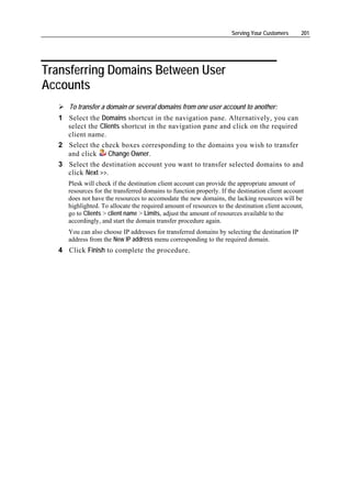 Serving Your Customers      201




Transferring Domains Between User
Accounts
      To transfer a domain or several domains from one user account to another:
   1 Select the Domains shortcut in the navigation pane. Alternatively, you can
     select the Clients shortcut in the navigation pane and click on the required
     client name.
   2 Select the check boxes corresponding to the domains you wish to transfer
     and click     Change Owner.
   3 Select the destination account you want to transfer selected domains to and
     click Next >>.
      Plesk will check if the destination client account can provide the appropriate amount of
      resources for the transferred domains to function properly. If the destination client account
      does not have the resources to accomodate the new domains, the lacking resources will be
      highlighted. To allocate the required amount of resources to the destination client account,
      go to Clients > client name > Limits, adjust the amount of resources available to the
      accordingly, and start the domain transfer procedure again.
      You can also choose IP addresses for transferred domains by selecting the destination IP
      address from the New IP address menu corresponding to the required domain.
   4 Click Finish to complete the procedure.
 