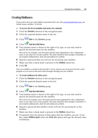Serving Your Customers    203




Creating Mailboxes
    If you wish to have an e-mail address associated with a site, like yourname@domain.com, you
    should create a mailbox. To do this:

        To access the list of available mail names for a domain:
    1 Click the Domains shortcut in the navigation pane.
    2 Click the required domain name in the list.

    3 Click          Mail in the Services group.

    4 Click       Add New Mail Name.
    5 Your domain name is shown to the right of @ sign, so you only need to
      specify the desired name for the mailbox.
       This can be, for example, your first name and last name separated by a dot, a department
       name, or any other text in Latin symbols. The name should be short enough to remember. It
       can comprise alphanumeric, dash, dot and underscore symbols.
    6 Specify a password that you will use for accessing your mailbox.
    7 Make sure that a check mark is present in the Mailbox check box.
    8 Click OK.
    Now your mailbox is created on the provider’s server, and you can set up your favorite e-mail
    program so as to receive and send e-mail messages through your new mailbox.

        To create mailboxes for other users:
    1 Click the Domains shortcut in the navigation pane.
    2 Click the required domain name in the list.

    3 Click          Mail in the Services group.

    4 Click       Add New Mail Name.
    5 Your domain name is shown to the right of @ sign, so you only need to
      specify the desired name for the mailbox.
       This can be, for example, user’s first name and last name separated by a dot, a department
       name, or any other text in Latin symbols. The name should be short enough to remember. It
       can comprise alphanumeric, dash dot and underscore symbols.
    6 Specify a password that mailbox owner will use for accessing his or her
      mailbox.
    7 Make sure that a check mark is present in the Mailbox check box.
    8 If required, limit the amount of disk space that this mailbox can use. To do
      this, under Mailbox quota select the Enter size option and type the desired value
      in kilobytes.
 