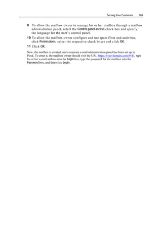 Serving Your Customers    204


9 To allow the mailbox owner to manage his or her mailbox through a mailbox
   administration panel, select the Control panel access check box and specify
   the language for the user’s control panel.
10 To allow the mailbox owner configure and use spam filter and antivirus,
   click Permissions, select the respective check boxes and click OK.
11 Click OK.
Now, the mailbox is created, and a separate e-mail administration panel has been set up in
Plesk. To enter it, the mailbox owner should visit the URL https://your-domain.com:8443, type
his or her e-mail address into the Login box, type the password for the mailbox into the
Password box, and then click Login.
 
