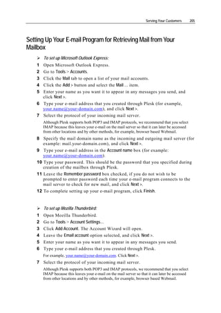 Serving Your Customers       205




Setting Up Your E-mail Program for Retrieving Mail from Your
Mailbox
        To set up Microsoft Outlook Express:
    1 Open Microsoft Outlook Express.
    2 Go to Tools > Accounts.
    3 Click the Mail tab to open a list of your mail accounts.
    4 Click the Add > button and select the Mail … item.
    5 Enter your name as you want it to appear in any messages you send, and
      click Next >.
    6 Type your e-mail address that you created through Plesk (for example,
      your.name@your-domain.com), and click Next >.
    7 Select the protocol of your incoming mail server.
        Although Plesk supports both POP3 and IMAP protocols, we recommend that you select
        IMAP because this leaves your e-mail on the mail server so that it can later be accessed
        from other locations and by other methods, for example, browser based Webmail.
    8 Specify the mail domain name as the incoming and outgoing mail server (for
       example: mail.your-domain.com), and click Next >.
    9 Type your e-mail address in the Account name box (for example:
       your.name@your-domain.com).
    10 Type your password. This should be the password that you specified during
       creation of the mailbox through Plesk.
    11 Leave the Remember password box checked, if you do not wish to be
       prompted to enter password each time your e-mail program connects to the
       mail server to check for new mail, and click Next >.
    12 To complete setting up your e-mail program, click Finish.


        To set up Mozilla Thunderbird:
    1   Open Mozilla Thunderbird.
    2   Go to Tools > Account Settings…
    3   Click Add Account. The Account Wizard will open.
    4   Leave the Email account option selected, and click Next >.
    5   Enter your name as you want it to appear in any messages you send.
    6   Type your e-mail address that you created through Plesk.
        For example, your.name@your-domain.com. Click Next >.
    7 Select the protocol of your incoming mail server.
        Although Plesk supports both POP3 and IMAP protocols, we recommend that you select
        IMAP because this leaves your e-mail on the mail server so that it can later be accessed
        from other locations and by other methods, for example, browser based Webmail.
 