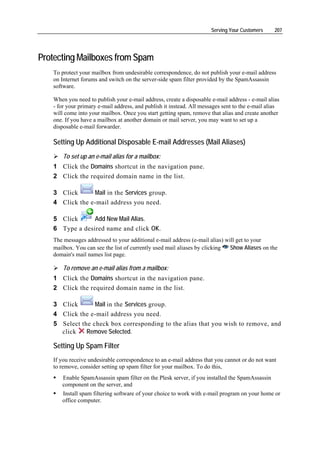 Serving Your Customers     207




Protecting Mailboxes from Spam
   To protect your mailbox from undesirable correspondence, do not publish your e-mail address
   on Internet forums and switch on the server-side spam filter provided by the SpamAssassin
   software.

   When you need to publish your e-mail address, create a disposable e-mail address - e-mail alias
   - for your primary e-mail address, and publish it instead. All messages sent to the e-mail alias
   will come into your mailbox. Once you start getting spam, remove that alias and create another
   one. If you have a mailbox at another domain or mail server, you may want to set up a
   disposable e-mail forwarder.

   Setting Up Additional Disposable E-mail Addresses (Mail Aliases)
       To set up an e-mail alias for a mailbox:
   1 Click the Domains shortcut in the navigation pane.
   2 Click the required domain name in the list.

   3 Click      Mail in the Services group.
   4 Click the e-mail address you need.

   5 Click      Add New Mail Alias.
   6 Type a desired name and click OK.
   The messages addressed to your additional e-mail address (e-mail alias) will get to your
   mailbox. You can see the list of currently used mail aliases by clicking  Show Aliases on the
   domain's mail names list page.

       To remove an e-mail alias from a mailbox:
   1 Click the Domains shortcut in the navigation pane.
   2 Click the required domain name in the list.

   3 Click       Mail in the Services group.
   4 Click the e-mail address you need.
   5 Select the check box corresponding to the alias that you wish to remove, and
     click    Remove Selected.

   Setting Up Spam Filter
   If you receive undesirable correspondence to an e-mail address that you cannot or do not want
   to remove, consider setting up spam filter for your mailbox. To do this,
      Enable SpamAssassin spam filter on the Plesk server, if you installed the SpamAssassin
      component on the server, and
      Install spam filtering software of your choice to work with e-mail program on your home or
      office computer.
 