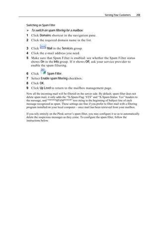 Serving Your Customers      208


Switching on Spam Filter
    To switch on spam filtering for a mailbox:
1 Click Domains shortcut in the navigation pane.
2 Click the required domain name in the list.

3 Click       Mail in the Services group.
4 Click the e-mail address you need.
5 Make sure that Spam Filter is enabled: see whether the Spam Filter status
  shows On in the Info group. If it shows Off, ask your service provider to
  enable the spam filtering.

6   Click      Spam Filter.
7   Select Enable spam filtering checkbox.
8   Click OK.
9   Click Up Level to return to the mailbox management page.
Now all the incoming mail will be filtered on the server side. By default, spam filter does not
delete spam mail, it only adds the “X-Spam-Flag: YES” and “X-Spam-Status: Yes” headers to
the message, and "*****SPAM*****" text string to the beginning of Subject line of each
message recognized as spam. These settings are fine if you prefer to filter mail with a filtering
program installed on your local computer – once mail has been retrieved from your mailbox.

If you rely entirely on the Plesk server’s spam filter, you may configure it so as to automatically
delete the suspicious messages as they come. To configure the spam filter, follow the
instructions below.
 
