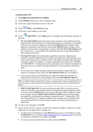 Serving Your Customers       209


Configuring Spam Filter
    To configure the spam filter for a mailbox:
1 Click Domains shortcut in the navigation pane.
2 Click the required domain name in the list.

3 Click      Mail in the Services group.
4 Click the e-mail address you need.

5 Click          Spam Filter in the Tools group. Configure the following settings as
  desired:
       Use server wide settings. Select this option if your provider or server administrator has
       prepared black and/or white lists of e-mail addresses that you would like to use together
       with your own restrictions. Black list, shown under Black list group, includes e-mail
       addresses of spammers, and White list, shown under White list group, includes e-mail
       addresses of trustworthy correspondents or entities. If the Use server wide settings check
       box is grayed out, i.e. not selectable, this means that there are no preconfigured spam
       filter settings on the server.
       Hits required for spam. This setting adjusts spam filter sensitivity. SpamAssassin
       performs a number of different tests on contents and subject line of each message. As a
       result, each message scores a number of points. The higher the number, the more likely
       a message is spam. For example, a message containing the text string “BUY VIAGRA
       AT LOW PRICE!!!” in Subject line and message body scores 8.3 points. By default, the
       filter sensitivity is set so that all messages that score 7 or more points are classified as
       spam.
       If you receive lots of spam messages with the current setting, to make filter more
       sensitive, try setting a lesser value in the Hits required for spam box; for example, 6.
       If you are missing your e-mails because your spam filter thinks they are junk, try
       reducing filter sensitivity by setting a higher value in the Hits required for spam box.
   Note: To further improve spam filter accuracy, you may want to train your spam filter on e-
   mail messages you receive (see the instructions on improving accuracy of spam detection
   below).
       What to do with spam mail. If you are sure that your spam filter is accurate, you may
       want to set the filter to automatically delete all incoming messages recognized as spam.
       To do this, select the Delete option. If you wish to filter mail with the software on your
       local computer, select the Mark as spam and store in mailbox option, and then specify
       how spam filter should mark the messages recognized as spam. “X-Spam-Flag: YES”
       and “X-Spam-Status: Yes” headers are added to the message source by default, and if
       you want, the spam filter will also include a specific text string to the beginning of
       Subject line.
6 To save your changes, click OK.
7 If you do not want to receive e-mail from specific senders, add their e-mail
  addresses to the spam filter’s black list.
       To add an entry to the black list, under Black list group, type an e-mail address into the
       E-mail pattern box. For example: address@spammers.net, *@spammers.net. An asterisk
       (*) means any combination of symbols. Click Add.
       To remove an entry from the black list, select it and click Remove.
 