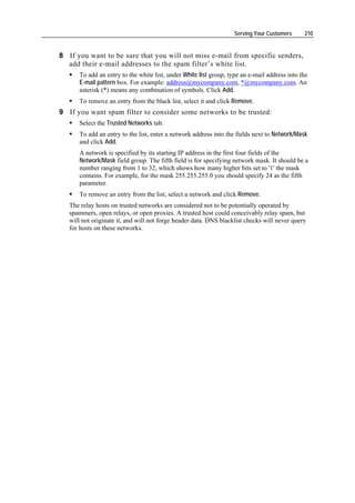 Serving Your Customers     210


8 If you want to be sure that you will not miss e-mail from specific senders,
  add their e-mail addresses to the spam filter’s white list.
      To add an entry to the white list, under White list group, type an e-mail address into the
      E-mail pattern box. For example: address@mycompany.com, *@mycompany.com. An
      asterisk (*) means any combination of symbols. Click Add.
      To remove an entry from the black list, select it and click Remove.
9 If you want spam filter to consider some networks to be trusted:
      Select the Trusted Networks tab.
      To add an entry to the list, enter a network address into the fields next to Network/Mask
      and click Add.
      A network is specified by its starting IP address in the first four fields of the
      Network/Mask field group. The fifth field is for specifying network mask. It should be a
      number ranging from 1 to 32, which shows how many higher bits set to '1' the mask
      contains. For example, for the mask 255.255.255.0 you should specify 24 as the fifth
      parameter.
      To remove an entry from the list, select a network and click Remove.
   The relay hosts on trusted networks are considered not to be potentially operated by
   spammers, open relays, or open proxies. A trusted host could conceivably relay spam, but
   will not originate it, and will not forge header data. DNS blacklist checks will never query
   for hosts on these networks.
 
