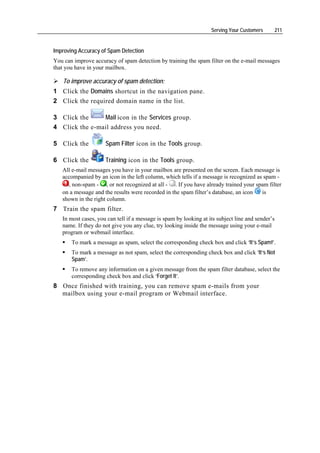 Serving Your Customers         211


Improving Accuracy of Spam Detection
You can improve accuracy of spam detection by training the spam filter on the e-mail messages
that you have in your mailbox.

   To improve accuracy of spam detection:
1 Click the Domains shortcut in the navigation pane.
2 Click the required domain name in the list.

3 Click the     Mail icon in the Services group.
4 Click the e-mail address you need.

5 Click the          Spam Filter icon in the Tools group.

6 Click the          Training icon in the Tools group.
   All e-mail messages you have in your mailbox are presented on the screen. Each message is
   accompanied by an icon in the left column, which tells if a message is recognized as spam -
     , non-spam - , or not recognized at all - . If you have already trained your spam filter
   on a message and the results were recorded in the spam filter’s database, an icon   is
   shown in the right column.
7 Train the spam filter.
   In most cases, you can tell if a message is spam by looking at its subject line and sender’s
   name. If they do not give you any clue, try looking inside the message using your e-mail
   program or webmail interface.
       To mark a message as spam, select the corresponding check box and click ‘It’s Spam!’.
       To mark a message as not spam, select the corresponding check box and click ‘It’s Not
       Spam’.
       To remove any information on a given message from the spam filter database, select the
       corresponding check box and click ‘Forget It’.
8 Once finished with training, you can remove spam e-mails from your
  mailbox using your e-mail program or Webmail interface.
 