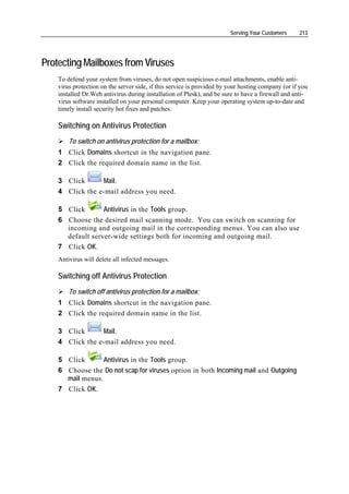 Serving Your Customers     213




Protecting Mailboxes from Viruses
    To defend your system from viruses, do not open suspicious e-mail attachments, enable anti-
    virus protection on the server side, if this service is provided by your hosting company (or if you
    installed Dr.Web antivirus during installation of Plesk), and be sure to have a firewall and anti-
    virus software installed on your personal computer. Keep your operating system up-to-date and
    timely install security hot fixes and patches.

    Switching on Antivirus Protection
        To switch on antivirus protection for a mailbox:
    1 Click Domains shortcut in the navigation pane.
    2 Click the required domain name in the list.

    3 Click      Mail.
    4 Click the e-mail address you need.

    5 Click       Antivirus in the Tools group.
    6 Choose the desired mail scanning mode. You can switch on scanning for
      incoming and outgoing mail in the corresponding menus. You can also use
      default server-wide settings both for incoming and outgoing mail.
    7 Click OK.
    Antivirus will delete all infected messages.

    Switching off Antivirus Protection
        To switch off antivirus protection for a mailbox:
    1 Click Domains shortcut in the navigation pane.
    2 Click the required domain name in the list.

    3 Click      Mail.
    4 Click the e-mail address you need.

    5 Click       Antivirus in the Tools group.
    6 Choose the Do not scap for viruses option in both Incoming mail and Outgoing
      mail menus.
    7 Click OK.
 