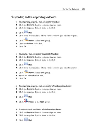 Serving Your Customers   214




Suspending and Unsuspending Mailboxes
      To temporarily suspend e-mail services for a mailbox:
   1 Click the Domains shortcut in the navigation pane.
   2 Click the required domain name in the list.

   3 Click      Mail.
   4 Click the e-mail address, whose e-mail services you wish to suspend.

   5 Click      Mailbox in the Tools group.
   6 Clear the Mailbox check box.
   7 Click OK.


      To resume e-mail services for a suspended mailbox:
   1 Click the Domains shortcut in the navigation pane.
   2 Click the required domain name in the list.

   3 Click      Mail.
   4 Click the e-mail address, whose e-mail services you wish to resume.

   5 Click      Mailbox in the Tools group.
   6 Select the Mailbox check box.
   7 Click OK.


      To temporarily suspend e-mail services for all mailboxes in a domain:
   1 Click the Domains shortcut in the navigation pane.
   2 Click the required domain name in the list.

   3 Click        Mail.

   4 Click        Disable in the Tools group.


      To resume e-mail services for all mailboxes in a domain:
   1 Click the Domains shortcut in the navigation pane.
   2 Click the required domain name in the list.

   3 Click        Mail.
 