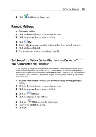Serving Your Customers    215




    4 Click          Enable in the Tools group.



Removing Mailboxes
        To remove a mailbox:
    1 Click the Domains shortcut in the navigation pane.
    2 Click the required domain name in the list.

    3 Click      Mail.
    4 Select a check box corresponding to the mailbox that you wish to remove.
    5 Click  Remove Selected.
    6 When prompted, confirm removal and click OK.



Switching off the Mailbox Service When You Have Decided to Turn
Your Account into a Mail Forwarder
    If you are going to use your existing e-mail account as a mail forwarder or mailing list, you are
    recommended to switch off the mailbox service: a mailbox keeps all incoming messages and
    messages are not removed automatically after being forwarded. Therefore, if you choose to have
    the "mailbox + mail forwarder" configuration on your account, be sure to clean up the mailbox
    from time to time.

       To switch off the mailbox service for your account discarding all messages in your
       mailbox:
    1 Click the Domains shortcut in the navigation pane.
    2 Click the required domain name in the list.

    3 Click the      Mail icon.
    4 Click the required e-mail address.

    5 Click the     Mailbox icon in the Tools group.
    6 Deselect the Mailbox check box.
    7 Click OK.
 
