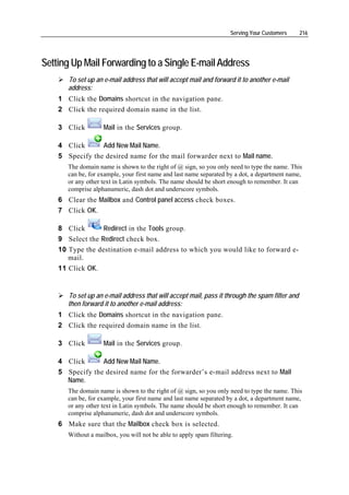 Serving Your Customers    216




Setting Up Mail Forwarding to a Single E-mail Address
       To set up an e-mail address that will accept mail and forward it to another e-mail
       address:
    1 Click the Domains shortcut in the navigation pane.
    2 Click the required domain name in the list.

    3 Click         Mail in the Services group.

    4 Click      Add New Mail Name.
    5 Specify the desired name for the mail forwarder next to Mail name.
       The domain name is shown to the right of @ sign, so you only need to type the name. This
       can be, for example, your first name and last name separated by a dot, a department name,
       or any other text in Latin symbols. The name should be short enough to remember. It can
       comprise alphanumeric, dash dot and underscore symbols.
    6 Clear the Mailbox and Control panel access check boxes.
    7 Click OK.

    8 Click       Redirect in the Tools group.
    9 Select the Redirect check box.
    10 Type the destination e-mail address to which you would like to forward e-
       mail.
    11 Click OK.


       To set up an e-mail address that will accept mail, pass it through the spam filter and
       then forward it to another e-mail address:
    1 Click the Domains shortcut in the navigation pane.
    2 Click the required domain name in the list.

    3 Click         Mail in the Services group.

    4 Click      Add New Mail Name.
    5 Specify the desired name for the forwarder’s e-mail address next to Mail
      Name.
       The domain name is shown to the right of @ sign, so you only need to type the name. This
       can be, for example, your first name and last name separated by a dot, a department name,
       or any other text in Latin symbols. The name should be short enough to remember. It can
       comprise alphanumeric, dash dot and underscore symbols.
    6 Make sure that the Mailbox check box is selected.
       Without a mailbox, you will not be able to apply spam filtering.
 