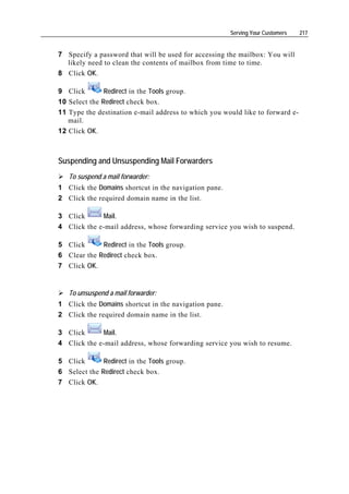 Serving Your Customers   217


7 Specify a password that will be used for accessing the mailbox: You will
  likely need to clean the contents of mailbox from time to time.
8 Click OK.

9 Click        Redirect in the Tools group.
10 Select the Redirect check box.
11 Type the destination e-mail address to which you would like to forward e-
   mail.
12 Click OK.



Suspending and Unsuspending Mail Forwarders
   To suspend a mail forwarder:
1 Click the Domains shortcut in the navigation pane.
2 Click the required domain name in the list.

3 Click      Mail.
4 Click the e-mail address, whose forwarding service you wish to suspend.

5 Click      Redirect in the Tools group.
6 Clear the Redirect check box.
7 Click OK.


   To unsuspend a mail forwarder:
1 Click the Domains shortcut in the navigation pane.
2 Click the required domain name in the list.

3 Click      Mail.
4 Click the e-mail address, whose forwarding service you wish to resume.

5 Click       Redirect in the Tools group.
6 Select the Redirect check box.
7 Click OK.
 