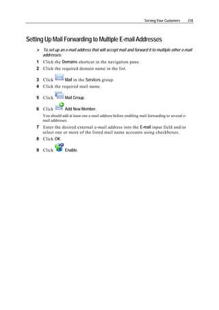 Serving Your Customers       218




Setting Up Mail Forwarding to Multiple E-mail Addresses
       To set up an e-mail address that will accept mail and forward it to multiple other e-mail
       addresses:
    1 Click the Domains shortcut in the navigation pane.
    2 Click the required domain name in the list.

    3 Click       Mail in the Services group.
    4 Click the required mail name.

    5 Click         Mail Group.

    6 Click         Add New Member.
       You should add at least one e-mail address before enabling mail forwarding to several e-
       mail addresses.
    7 Enter the desired external e-mail address into the E-mail input field and/or
      select one or more of the listed mail name accounts using checkboxes.
    8 Click OK.

    9 Click         Enable.
 