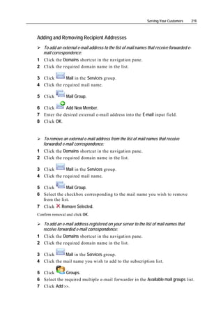 Serving Your Customers       219



Adding and Removing Recipient Addresses
   To add an external e-mail address to the list of mail names that receive forwarded e-
   mail correspondence:
1 Click the Domains shortcut in the navigation pane.
2 Click the required domain name in the list.

3 Click       Mail in the Services group.
4 Click the required mail name.

5 Click         Mail Group.

6 Click      Add New Member.
7 Enter the desired external e-mail address into the E-mail input field.
8 Click OK.


   To remove an external e-mail address from the list of mail names that receive
   forwarded e-mail correspondence:
1 Click the Domains shortcut in the navigation pane.
2 Click the required domain name in the list.

3 Click       Mail in the Services group.
4 Click the required mail name.

5 Click       Mail Group.
6 Select the checkbox corresponding to the mail name you wish to remove
  from the list.
7 Click      Remove Selected.
Confirm removal and click OK.

   To add an e-mail address registered on your server to the list of mail names that
   receive forwarded e-mail correspondence:
1 Click the Domains shortcut in the navigation pane.
2 Click the required domain name in the list.

3 Click      Mail in the Services group.
4 Click the mail name you wish to add to the subscription list.

5 Click       Groups.
6 Select the required multiple e-mail forwarder in the Available mail groups list.
7 Click Add >>.
 