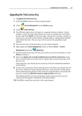 Configuring Your Control Panel       22




Upgrading the Trial License Key
       To upgrade the trial license key:
    1 Click the Server shortcut in the navigation pane.

    2 Click          License Management in the System group.

    3 Click      Order New Key.
    4 The SWsoft online store will open in a separate browser window. In this
      window, select the items and features you want to include into your Plesk
      license and click Submit. In the next steps, indicate the currency, number of
      license keys, provide contact details, billing address, and payment method,
      and submit the form. The new key will be sent to the specified e-mail
      address.
    5 Save the new key to the hard drive on your local machine.
    6 Open again the License Management screen in Plesk (Server > License

      Management) and click        Upload Key.
    7 Enter the path to the key file that you saved on your local machine or click
      Browse to locate it.
    8 Select the Replace the currently installed license key with the selected one check
      box to confirm that you really want to replace the current license key with
      the new one.
       If this check box is not selected, the new license key will not be installed and installation
       will be aborted.
    9 If your new license key allows hosting fewer sites than you already host on
      the server, Plesk will stop working. However, to prevent the control panel
      from comparing the amount of the resources used and those covered by the
      new key, select the Allow the resources usage override check box.
       This might be helpful if you want to temporarily install a license key that covers less
       resources and then upgrade it through the control panel interface.
    10 Click OK to install the new key to the control panel.
 