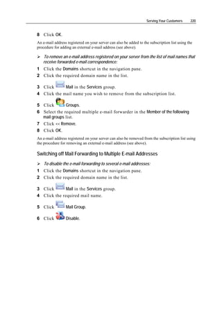 Serving Your Customers     220


8 Click OK.
An e-mail address registered on your server can also be added to the subscription list using the
procedure for adding an external e-mail address (see above).

   To remove an e-mail address registered on your server from the list of mail names that
   receive forwarded e-mail correspondence:
1 Click the Domains shortcut in the navigation pane.
2 Click the required domain name in the list.

3 Click      Mail in the Services group.
4 Click the mail name you wish to remove from the subscription list.

5 Click       Groups.
6 Select the required multiple e-mail forwarder in the Member of the following
  mail groups list.
7 Click << Remove.
8 Click OK.
An e-mail address registered on your server can also be removed from the subscription list using
the procedure for removing an external e-mail address (see above).

Switching off Mail Forwarding to Multiple E-mail Addresses
    To disable the e-mail forwarding to several e-mail addresses:
1 Click the Domains shortcut in the navigation pane.
2 Click the required domain name in the list.

3 Click       Mail in the Services group.
4 Click the required mail name.

5 Click          Mail Group.

6 Click          Disable.
 