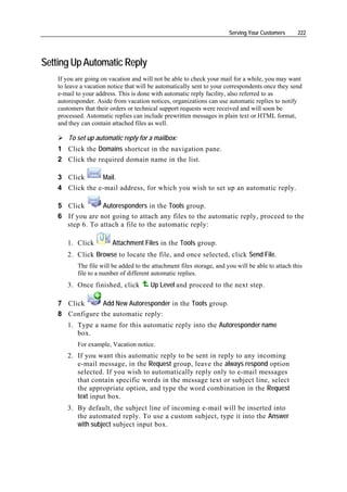 Serving Your Customers      222




Setting Up Automatic Reply
    If you are going on vacation and will not be able to check your mail for a while, you may want
    to leave a vacation notice that will be automatically sent to your correspondents once they send
    e-mail to your address. This is done with automatic reply facility, also referred to as
    autoresponder. Aside from vacation notices, organizations can use automatic replies to notify
    customers that their orders or technical support requests were received and will soon be
    processed. Automatic replies can include prewritten messages in plain text or HTML format,
    and they can contain attached files as well.

        To set up automatic reply for a mailbox:
    1 Click the Domains shortcut in the navigation pane.
    2 Click the required domain name in the list.

    3 Click      Mail.
    4 Click the e-mail address, for which you wish to set up an automatic reply.

    5 Click       Autoresponders in the Tools group.
    6 If you are not going to attach any files to the automatic reply, proceed to the
      step 6. To attach a file to the automatic reply:

       1. Click          Attachment Files in the Tools group.
       2. Click Browse to locate the file, and once selected, click Send File.
           The file will be added to the attachment files storage, and you will be able to attach this
           file to a number of different automatic replies.
       3. Once finished, click          Up Level and proceed to the next step.

    7 Click      Add New Autoresponder in the Tools group.
    8 Configure the automatic reply:
       1. Type a name for this automatic reply into the Autoresponder name
          box.
           For example, Vacation notice.
       2. If you want this automatic reply to be sent in reply to any incoming
          e-mail message, in the Request group, leave the always respond option
          selected. If you wish to automatically reply only to e-mail messages
          that contain specific words in the message text or subject line, select
          the appropriate option, and type the word combination in the Request
          text input box.
       3. By default, the subject line of incoming e-mail will be inserted into
          the automated reply. To use a custom subject, type it into the Answer
          with subject subject input box.
 