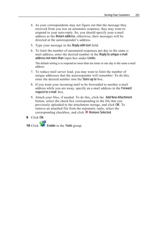 Serving Your Customers        223


  4. As your correspondents may not figure out that the message they
     received from you was an automatic response, they may want to
     respond to your auto-reply. So, you should specify your e-mail
     address as the Return address, otherwise, their messages will be
     directed at the autoresponder’s address.
  5. Type your message in the Reply with text field.
  6. To limit the number of automated responses per day to the same e-
     mail address, enter the desired number in the Reply to unique e-mail
     address not more than input box under Limits.
     The default setting is to respond no more than ten times in one day to the same e-mail
     address.
  7. To reduce mail server load, you may want to limit the number of
     unique addresses that the autoresponder will remember. To do this,
     enter the desired number into the Store up to box.
  8. If you want your incoming mail to be forwarded to another e-mail
     address while you are away, specify an e-mail address in the Forward
     request to e-mail box.
  9. Attach your files, if needed. To do this, click the Add New Attachment
     button, select the check box corresponding to the file that you
     previously uploaded to the attachment storage, and click OK. To
     remove an attached file from the automatic reply, select the
     corresponding checkbox, and click      Remove Selected.
9 Click OK.

10 Click      Enable in the Tools group.
 