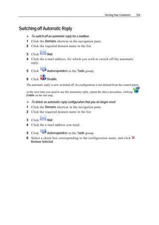Serving Your Customers     224




Switching off Automatic Reply
        To switch off an automatic reply for a mailbox:
    1 Click the Domains shortcut in the navigation pane.
    2 Click the required domain name in the list.

    3 Click      Mail.
    4 Click the e-mail address, for which you wish to switch off the automatic
      reply.

    5 Click          Autoresponders in the Tools group.

    6 Click          Disable.
    The automatic reply is now switched off. Its configuration is not deleted from the control panel,

    so the next time you need to use this automatic reply, repeat the above procedure, clicking
    Enable on the last step.

        To delete an automatic reply configuration that you no longer need:
    1 Click the Domains shortcut in the navigation pane.
    2 Click the required domain name in the list.

    3 Click      Mail.
    4 Click the e-mail address you need.

    5 Click          Autoresponders in the Tools group.
    6 Select a check box corresponding to the configuration name, and click
      Remove Selected.
 