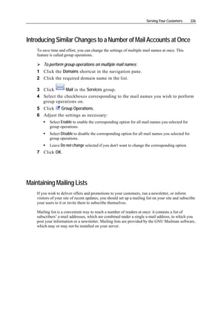 Serving Your Customers      226




Introducing Similar Changes to a Number of Mail Accounts at Once
    To save time and effort, you can change the settings of multiple mail names at once. This
    feature is called group operations.

        To perform group operations on multiple mail names:
    1 Click the Domains shortcut in the navigation pane.
    2 Click the required domain name in the list.

    3 Click       Mail in the Services group.
    4 Select the checkboxes corresponding to the mail names you wish to perform
      group operations on.
    5 Click    Group Operations.
    6 Adjust the settings as necessary:
            Select Enable to enable the corresponding option for all mail names you selected for
            group operations.
            Select Disable to disable the corresponding option for all mail names you selected for
            group operations.
            Leave Do not change selected if you don't want to change the corresponding option.
    7 Click OK.




Maintaining Mailing Lists
    If you wish to deliver offers and promotions to your customers, run a newsletter, or inform
    visitors of your site of recent updates, you should set up a mailing list on your site and subscribe
    your users to it or invite them to subscribe themselves.

    Mailing list is a convenient way to reach a number of readers at once: it contains a list of
    subscribers’ e-mail addresses, which are combined under a single e-mail address, to which you
    post your information or a newsletter. Mailing lists are provided by the GNU Mailman software,
    which may or may not be installed on your server.
 