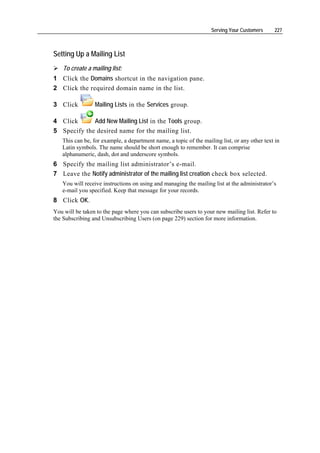 Serving Your Customers     227



Setting Up a Mailing List
    To create a mailing list:
1 Click the Domains shortcut in the navigation pane.
2 Click the required domain name in the list.

3 Click          Mailing Lists in the Services group.

4 Click      Add New Mailing List in the Tools group.
5 Specify the desired name for the mailing list.
   This can be, for example, a department name, a topic of the mailing list, or any other text in
   Latin symbols. The name should be short enough to remember. It can comprise
   alphanumeric, dash, dot and underscore symbols.
6 Specify the mailing list administrator’s e-mail.
7 Leave the Notify administrator of the mailing list creation check box selected.
   You will receive instructions on using and managing the mailing list at the administrator’s
   e-mail you specified. Keep that message for your records.
8 Click OK.
You will be taken to the page where you can subscribe users to your new mailing list. Refer to
the Subscribing and Unsubscribing Users (on page 229) section for more information.
 