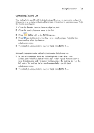 Serving Your Customers     228



Configuring a Mailing List
Your mailing list is operable with the default settings. However, you may want to configure it,
for example, so as to enable moderation, filter content of the posts or to archive messages. To do
this from the control panel:
1 Click the Domains shortcut in the navigation pane.
2 Click the required domain name in the list.

3 Click          Mailing Lists in the Services group.
4 Click    next to the desired mailing list’s e-mail address. Note that this
  functionality might be disabled.
   A login screen opens.
5 Type the list administrator’s password and click Let me in ….


Alternately, you can access the mailing list configuration the following way:
1 In your web browser, enter the following URL: http://lists.<your-
  domain.com>/mailman/admin/<listname> (where <your-domain.com> is
  your domain name, and <listname> is the name of the mailing list (i.e. the
  left part of the mailing list’s e-mail address before the @ sign).
   A login screen opens.
2 Type the list administrator’s password and click Let me in ….
 