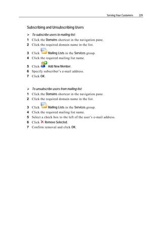 Serving Your Customers   229



Subscribing and Unsubscribing Users
   To subscribe users to mailing list:
1 Click the Domains shortcut in the navigation pane.
2 Click the required domain name in the list.

3 Click       Mailing Lists in the Services group.
4 Click the required mailing list name.

5 Click      Add New Member.
6 Specify subscriber’s e-mail address.
7 Click OK.


   To unsubscribe users from mailing list:
1 Click the Domains shortcut in the navigation pane.
2 Click the required domain name in the list.

3 Click       Mailing Lists in the Services group.
4 Click the required mailing list name.
5 Select a check box to the left of the user’s e-mail address.
6 Click   Remove Selected.
7 Confirm removal and click OK.
 