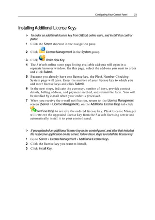 Configuring Your Control Panel      23




Installing Additional License Keys
       To order an additional license key from SWsoft online store, and install it to control
       panel:
    1 Click the Server shortcut in the navigation pane.

    2 Click         License Management in the System group.

    3 Click        Order New Key.
    4 The SWsoft online store page listing available add-ons will open in a
      separate browser window. On this page, select the add-ons you want to order
      and click Submit.
    5 Because you already have one license key, the Plesk Number Checking
      System page will open. Enter the number of your license key to which you
      add more license keys and click Submit.
    6 In the next steps, indicate the currency, number of keys, provide contact
      details, billing address, and payment method, and submit the form. You will
      be notified by e-mail when your order is processed.
    7 When you receive the e-mail notification, return to the License Management
      screen (Server > License Management), on the Additional License Keys tab click

             Retrieve Keys to retrieve the ordered license key. Plesk License Manager
       will retrieve the upgraded license key from the SWsoft licensing server and
       automatically install it to your control panel.


       If you uploaded an additional license key to the control panel, and after that installed
       the respective application on the server, follow these steps to install the license key:
    1 Go to Server > License Management > Additional License Keys.
    2 Click the license key you want to install.
    3 Click Install Key.
 