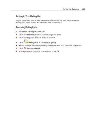 Serving Your Customers     230



Posting to Your Mailing List
To post a newsletter issue or other information to the mailing list, send it by e-mail to the
mailing list’s e-mail address. All subscribed users will receive it.

Removing Mailing Lists
    To remove a mailing list from site:
1 Click the Domains shortcut in the navigation pane.
2 Click the required domain name in the list.

3 Click      Mailing Lists in the Services group.
4 Select a check box corresponding to the mailbox that you wish to remove.
5 Click  Remove Selected.
6 When prompted, confirm removal and click OK.
 