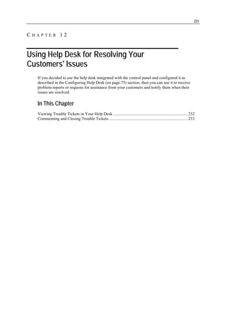 231


CHAPTER 12


Using Help Desk for Resolving Your
Customers' Issues
   If you decided to use the help desk integrated with the control panel and configured it as
   described in the Configuring Help Desk (on page 75) section, then you can use it to receive
   problem reports or requests for assistance from your customers and notify them when their
   issues are resolved.

   In This Chapter
   Viewing Trouble Tickets in Your Help Desk ....................................................................... 232
   Commenting and Closing Trouble Tickets ........................................................................... 233
 